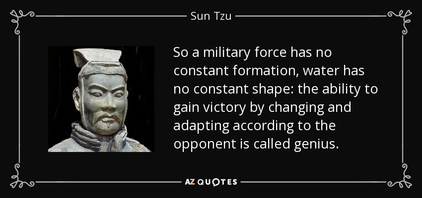 So a military force has no constant formation, water has no constant shape: the ability to gain victory by changing and adapting according to the opponent is called genius. - Sun Tzu