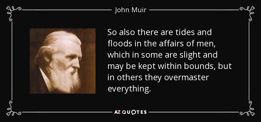 So also there are tides and floods in the affairs of men, which in some are slight and may be kept within bounds, but in others they overmaster everything. - John Muir