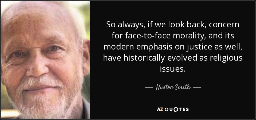 So always, if we look back, concern for face-to-face morality, and its modern emphasis on justice as well, have historically evolved as religious issues. - Huston Smith