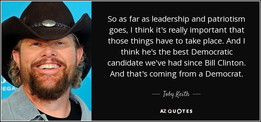 So as far as leadership and patriotism goes, I think it's really important that those things have to take place. And I think he's the best Democratic candidate we've had since Bill Clinton. And that's coming from a Democrat. - Toby Keith