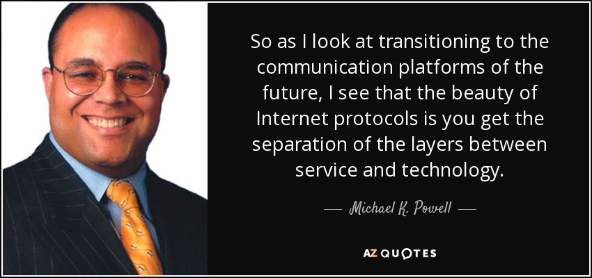 So as I look at transitioning to the communication platforms of the future, I see that the beauty of Internet protocols is you get the separation of the layers between service and technology. - Michael K. Powell