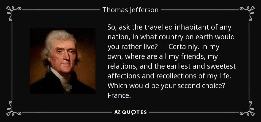 So, ask the travelled inhabitant of any nation, in what country on earth would you rather live? — Certainly, in my own, where are all my friends, my relations, and the earliest and sweetest affections and recollections of my life. Which would be your second choice? France. - Thomas Jefferson
