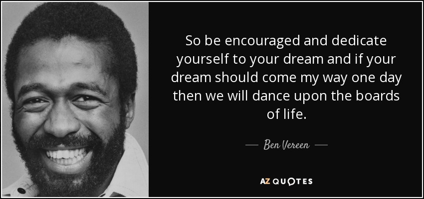 So be encouraged and dedicate yourself to your dream and if your dream should come my way one day then we will dance upon the boards of life. - Ben Vereen