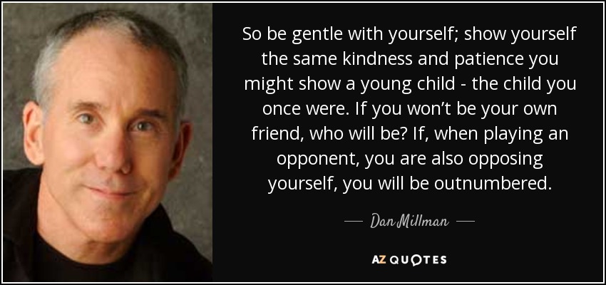 So be gentle with yourself; show yourself the same kindness and patience you might show a young child - the child you once were. If you won’t be your own friend, who will be? If, when playing an opponent, you are also opposing yourself, you will be outnumbered. - Dan Millman