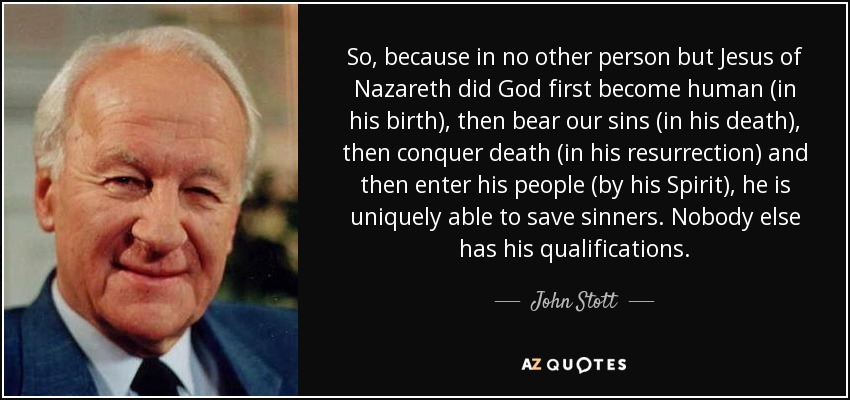 So, because in no other person but Jesus of Nazareth did God first become human (in his birth), then bear our sins (in his death), then conquer death (in his resurrection) and then enter his people (by his Spirit), he is uniquely able to save sinners. Nobody else has his qualifications. - John Stott