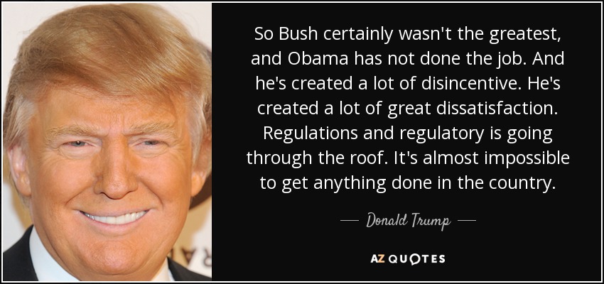 So Bush certainly wasn't the greatest, and Obama has not done the job. And he's created a lot of disincentive. He's created a lot of great dissatisfaction. Regulations and regulatory is going through the roof. It's almost impossible to get anything done in the country. - Donald Trump