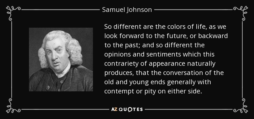 So different are the colors of life, as we look forward to the future, or backward to the past; and so different the opinions and sentiments which this contrariety of appearance naturally produces, that the conversation of the old and young ends generally with contempt or pity on either side. - Samuel Johnson