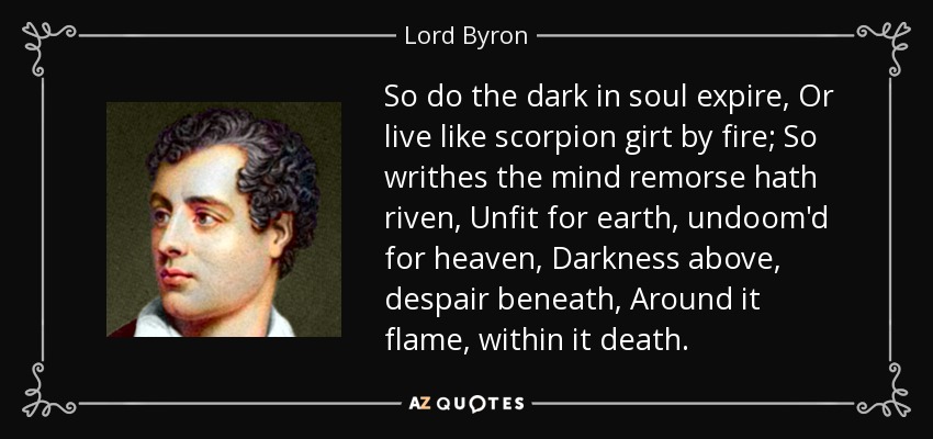 So do the dark in soul expire, Or live like scorpion girt by fire; So writhes the mind remorse hath riven, Unfit for earth, undoom'd for heaven, Darkness above, despair beneath, Around it flame, within it death. - Lord Byron