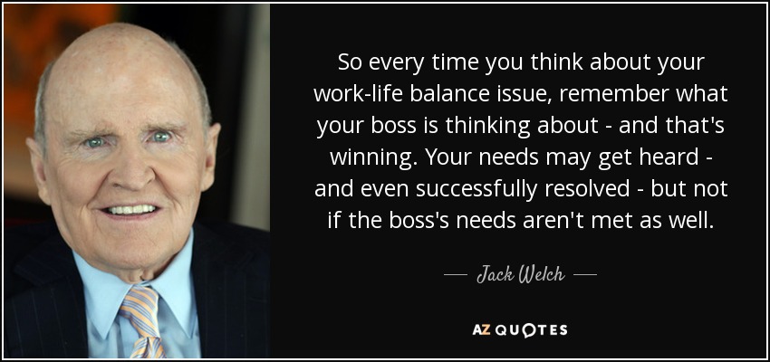So every time you think about your work-life balance issue, remember what your boss is thinking about - and that's winning. Your needs may get heard - and even successfully resolved - but not if the boss's needs aren't met as well. - Jack Welch