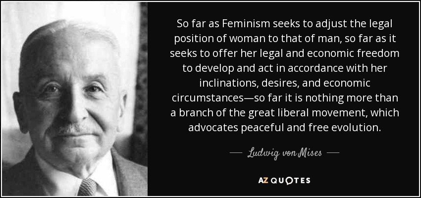 So far as Feminism seeks to adjust the legal position of woman to that of man, so far as it seeks to offer her legal and economic freedom to develop and act in accordance with her inclinations, desires, and economic circumstances—so far it is nothing more than a branch of the great liberal movement, which advocates peaceful and free evolution. - Ludwig von Mises