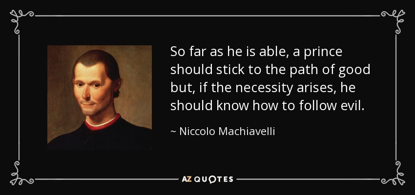 So far as he is able, a prince should stick to the path of good but, if the necessity arises, he should know how to follow evil. - Niccolo Machiavelli
