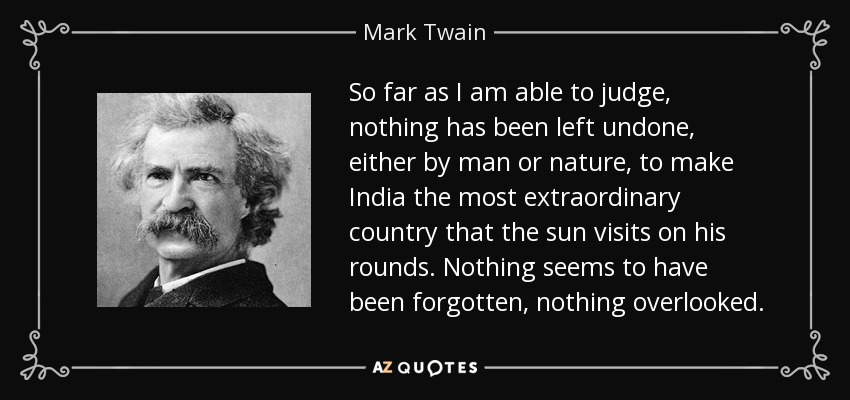 So far as I am able to judge, nothing has been left undone, either by man or nature, to make India the most extraordinary country that the sun visits on his rounds. Nothing seems to have been forgotten, nothing overlooked. - Mark Twain