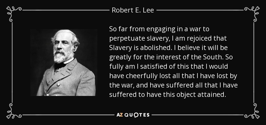 So far from engaging in a war to perpetuate slavery, I am rejoiced that Slavery is abolished. I believe it will be greatly for the interest of the South. So fully am I satisfied of this that I would have cheerfully lost all that I have lost by the war, and have suffered all that I have suffered to have this object attained. - Robert E. Lee