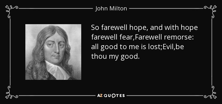 So farewell hope, and with hope farewell fear,Farewell remorse: all good to me is lost;Evil,be thou my good. - John Milton