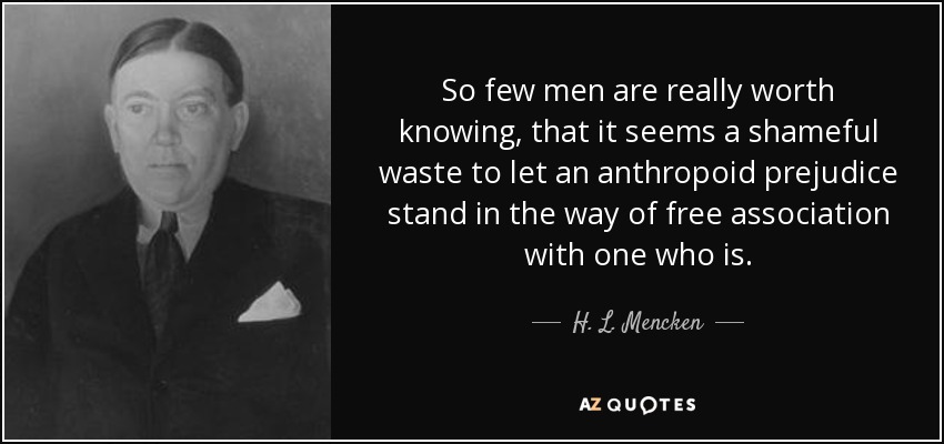 So few men are really worth knowing, that it seems a shameful waste to let an anthropoid prejudice stand in the way of free association with one who is. - H. L. Mencken