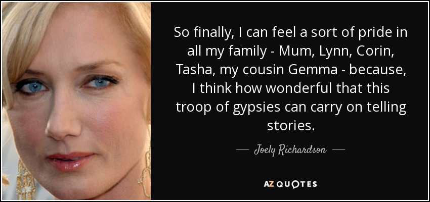 So finally, I can feel a sort of pride in all my family - Mum, Lynn, Corin, Tasha, my cousin Gemma - because, I think how wonderful that this troop of gypsies can carry on telling stories. - Joely Richardson