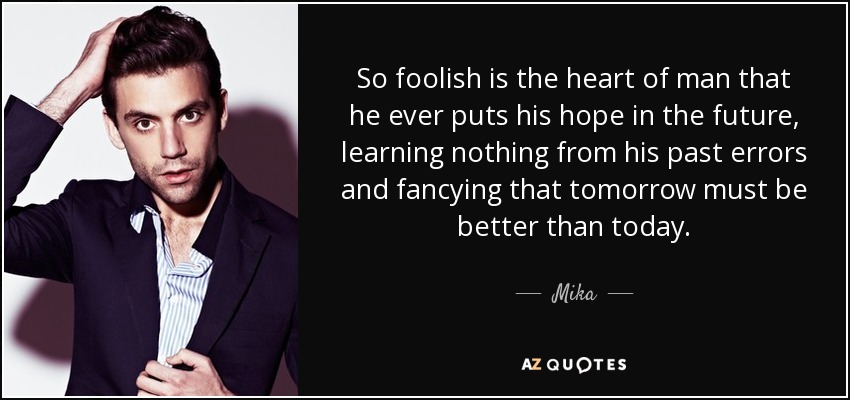So foolish is the heart of man that he ever puts his hope in the future, learning nothing from his past errors and fancying that tomorrow must be better than today. - Mika