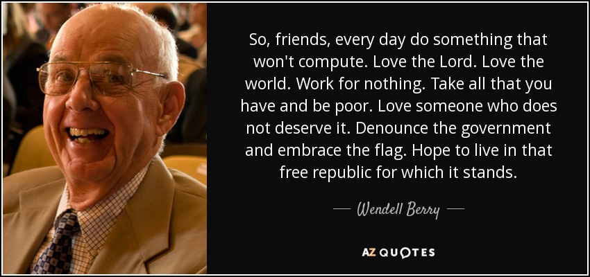 So, friends, every day do something that won't compute. Love the Lord. Love the world. Work for nothing. Take all that you have and be poor. Love someone who does not deserve it. Denounce the government and embrace the flag. Hope to live in that free republic for which it stands. - Wendell Berry