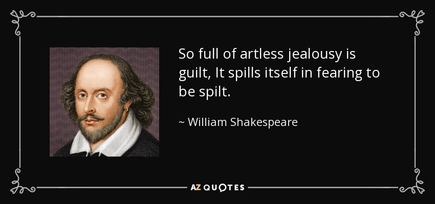 So full of artless jealousy is guilt, It spills itself in fearing to be spilt. - William Shakespeare