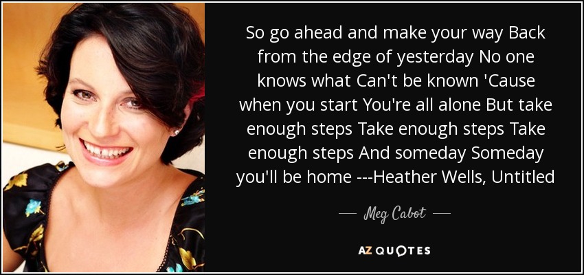 So go ahead and make your way Back from the edge of yesterday No one knows what Can't be known 'Cause when you start You're all alone But take enough steps Take enough steps Take enough steps And someday Someday you'll be home ---Heather Wells, Untitled - Meg Cabot