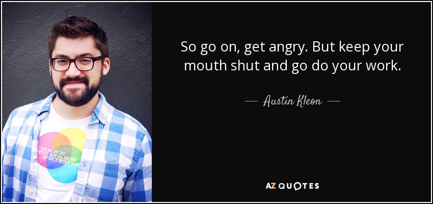 So go on, get angry. But keep your mouth shut and go do your work. - Austin Kleon