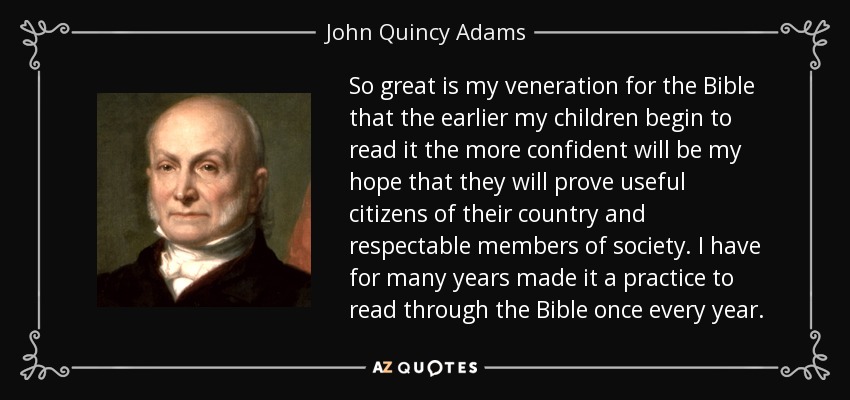 So great is my veneration for the Bible that the earlier my children begin to read it the more confident will be my hope that they will prove useful citizens of their country and respectable members of society. I have for many years made it a practice to read through the Bible once every year. - John Quincy Adams