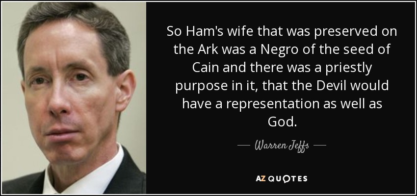 So Ham's wife that was preserved on the Ark was a Negro of the seed of Cain and there was a priestly purpose in it, that the Devil would have a representation as well as God. - Warren Jeffs