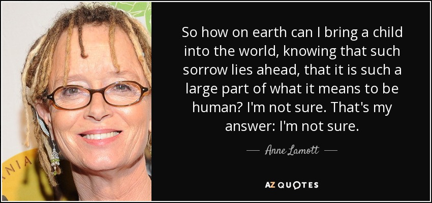 So how on earth can I bring a child into the world, knowing that such sorrow lies ahead, that it is such a large part of what it means to be human? I'm not sure. That's my answer: I'm not sure. - Anne Lamott