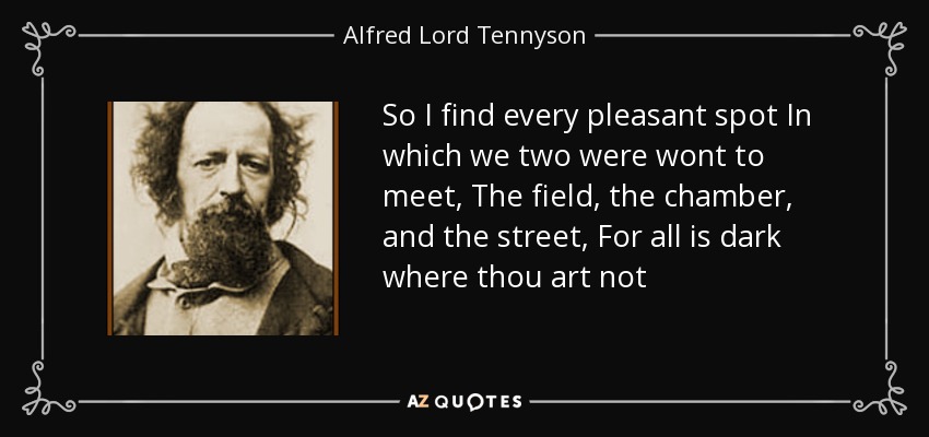 So I find every pleasant spot In which we two were wont to meet, The field, the chamber, and the street, For all is dark where thou art not - Alfred Lord Tennyson