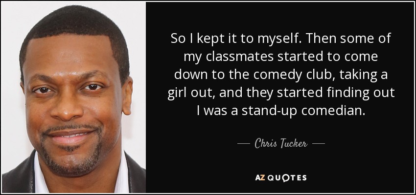 So I kept it to myself. Then some of my classmates started to come down to the comedy club, taking a girl out, and they started finding out I was a stand-up comedian. - Chris Tucker