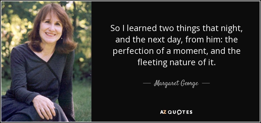 So I learned two things that night, and the next day, from him: the perfection of a moment, and the fleeting nature of it. - Margaret George