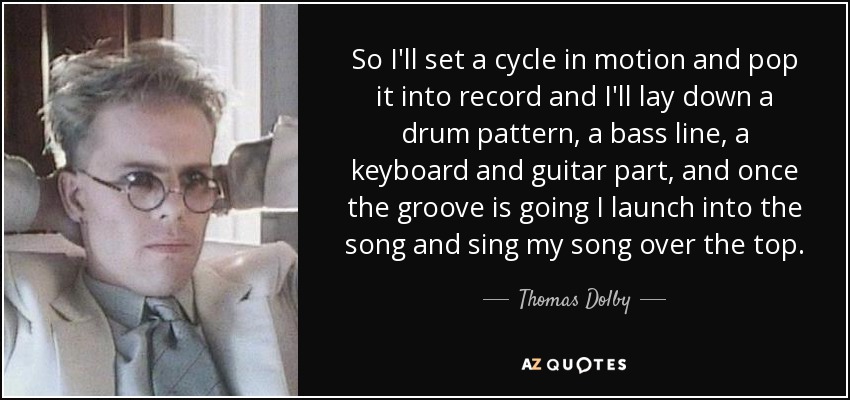 So I'll set a cycle in motion and pop it into record and I'll lay down a drum pattern, a bass line, a keyboard and guitar part, and once the groove is going I launch into the song and sing my song over the top. - Thomas Dolby