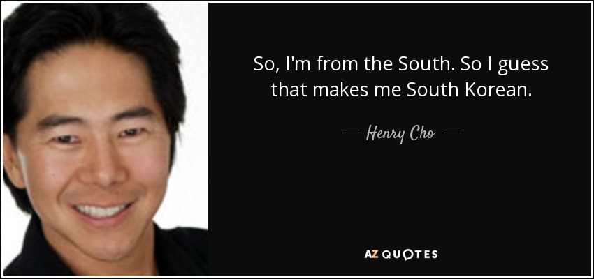 So, I'm from the South. So I guess that makes me South Korean. - Henry Cho