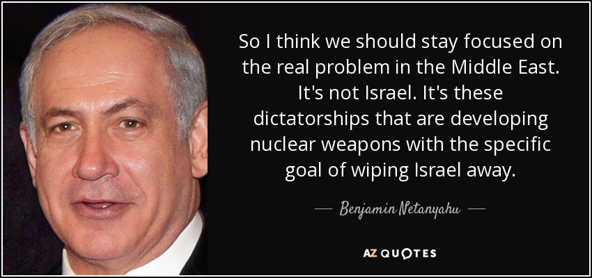 So I think we should stay focused on the real problem in the Middle East. It's not Israel. It's these dictatorships that are developing nuclear weapons with the specific goal of wiping Israel away. - Benjamin Netanyahu