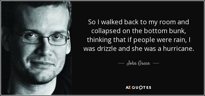 So I walked back to my room and collapsed on the bottom bunk, thinking that if people were rain, I was drizzle and she was a hurricane. - John Green