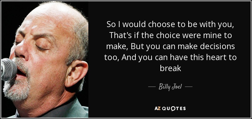 So I would choose to be with you, That's if the choice were mine to make, But you can make decisions too, And you can have this heart to break - Billy Joel