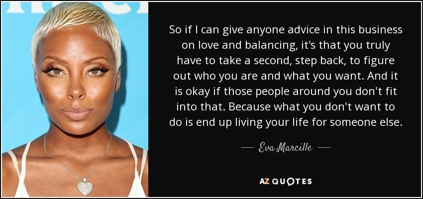 So if I can give anyone advice in this business on love and balancing, it's that you truly have to take a second, step back, to figure out who you are and what you want. And it is okay if those people around you don't fit into that. Because what you don't want to do is end up living your life for someone else. - Eva Marcille