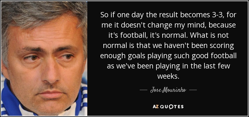 So if one day the result becomes 3-3, for me it doesn't change my mind, because it's football, it's normal. What is not normal is that we haven't been scoring enough goals playing such good football as we've been playing in the last few weeks. - Jose Mourinho