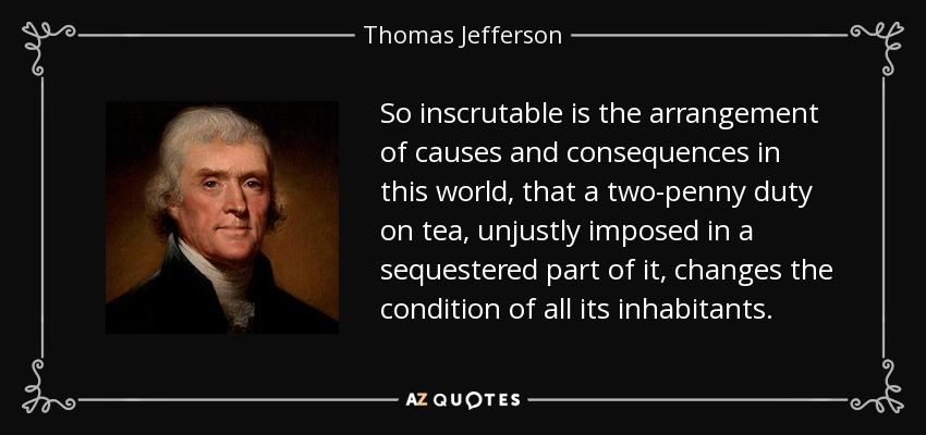 So inscrutable is the arrangement of causes and consequences in this world, that a two-penny duty on tea, unjustly imposed in a sequestered part of it, changes the condition of all its inhabitants. - Thomas Jefferson