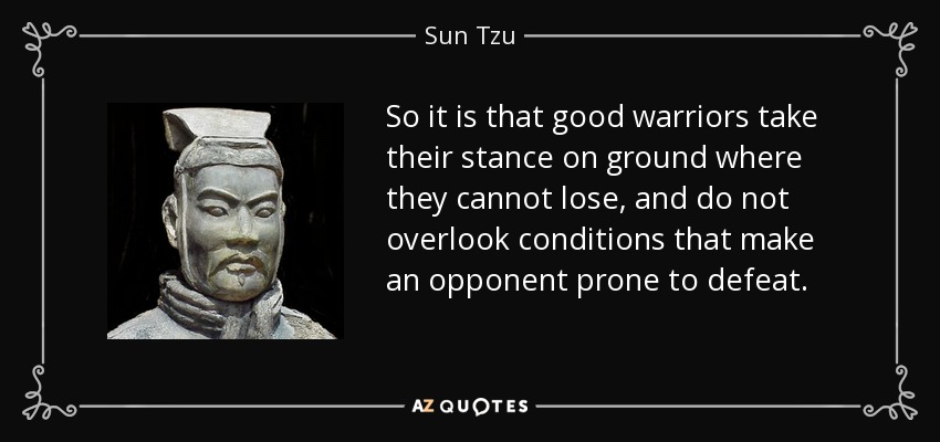 So it is that good warriors take their stance on ground where they cannot lose, and do not overlook conditions that make an opponent prone to defeat. - Sun Tzu