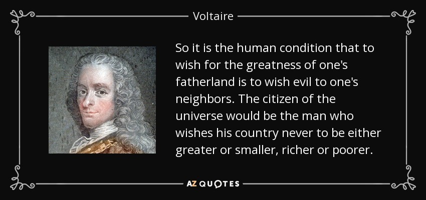 So it is the human condition that to wish for the greatness of one's fatherland is to wish evil to one's neighbors. The citizen of the universe would be the man who wishes his country never to be either greater or smaller, richer or poorer. - Voltaire