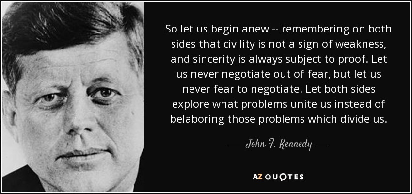 So let us begin anew -- remembering on both sides that civility is not a sign of weakness, and sincerity is always subject to proof. Let us never negotiate out of fear, but let us never fear to negotiate. Let both sides explore what problems unite us instead of belaboring those problems which divide us. - John F. Kennedy