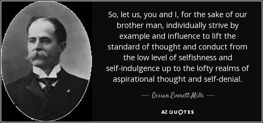 So, let us, you and I, for the sake of our brother man, individually strive by example and influence to lift the standard of thought and conduct from the low level of selfishness and self-indulgence up to the lofty realms of aspirational thought and self-denial. - Ossian Everett Mills