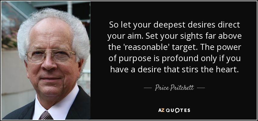 So let your deepest desires direct your aim. Set your sights far above the 'reasonable' target. The power of purpose is profound only if you have a desire that stirs the heart. - Price Pritchett