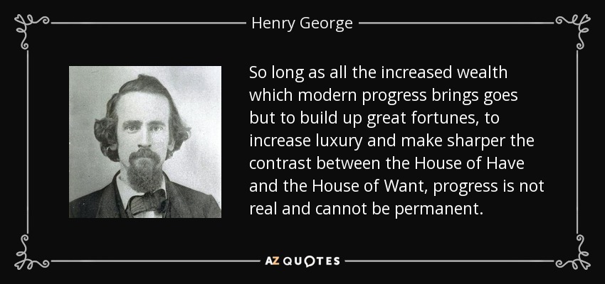 So long as all the increased wealth which modern progress brings goes but to build up great fortunes, to increase luxury and make sharper the contrast between the House of Have and the House of Want, progress is not real and cannot be permanent. - Henry George