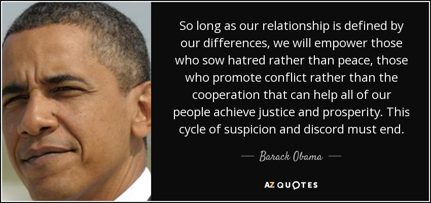 So long as our relationship is defined by our differences, we will empower those who sow hatred rather than peace, those who promote conflict rather than the cooperation that can help all of our people achieve justice and prosperity. This cycle of suspicion and discord must end. - Barack Obama