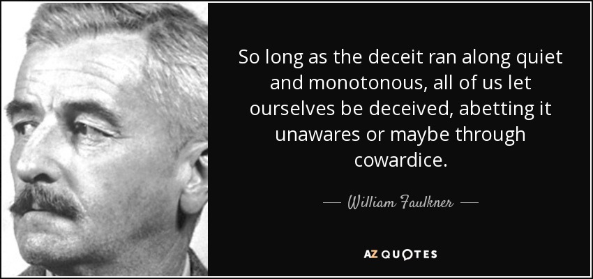 So long as the deceit ran along quiet and monotonous, all of us let ourselves be deceived, abetting it unawares or maybe through cowardice. - William Faulkner