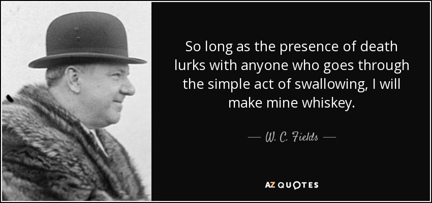 So long as the presence of death lurks with anyone who goes through the simple act of swallowing, I will make mine whiskey. - W. C. Fields