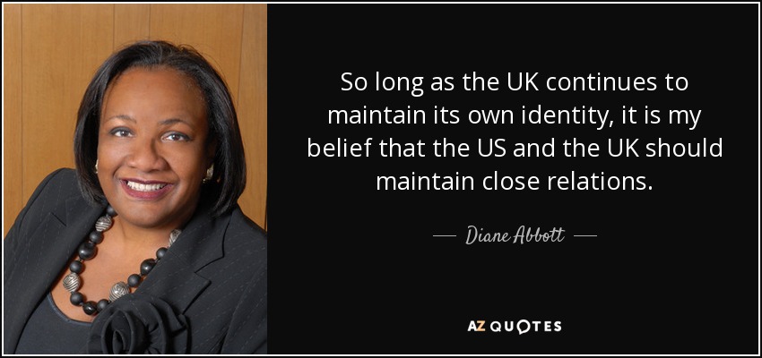 So long as the UK continues to maintain its own identity, it is my belief that the US and the UK should maintain close relations. - Diane Abbott