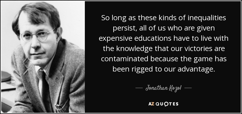 So long as these kinds of inequalities persist, all of us who are given expensive educations have to live with the knowledge that our victories are contaminated because the game has been rigged to our advantage. - Jonathan Kozol